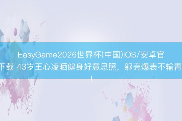 EasyGame2026世界杯(中国)IOS/安卓官方下载 43岁王心凌晒健身好意思照，躯壳爆表不输青娥！
