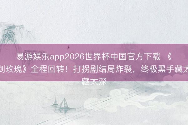 易游娱乐app2026世界杯中国官方下载 《利剑玫瑰》全程回转！打拐剧结局炸裂，终极黑手藏太深
