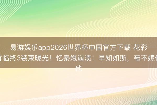 易游娱乐app2026世界杯中国官方下载 花彩香临终3装束曝光！忆秦娥崩溃：早知如斯，毫不嫁他