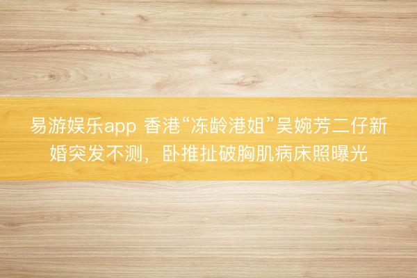 易游娱乐app 香港“冻龄港姐”吴婉芳二仔新婚突发不测，卧推扯破胸肌病床照曝光