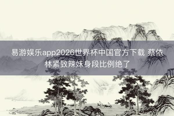 易游娱乐app2026世界杯中国官方下载 蔡依林紧致辣妹身段比例绝了