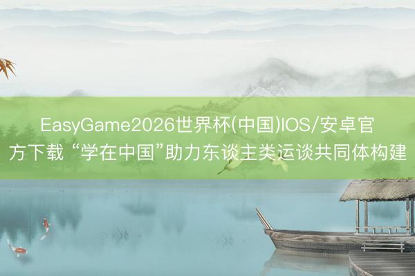 EasyGame2026世界杯(中国)IOS/安卓官方下载 “学在中国”助力东谈主类运谈共同体构建