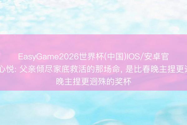 EasyGame2026世界杯(中国)IOS/安卓官方下载 刘心悦: 父亲倾尽家底救活的那场命， 是比春晚主捏更迥殊的奖杯
