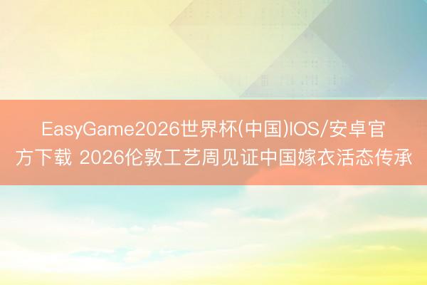 EasyGame2026世界杯(中国)IOS/安卓官方下载 2026伦敦工艺周见证中国嫁衣活态传承