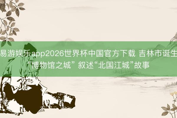 易游娱乐app2026世界杯中国官方下载 吉林市诞生“博物馆之城” 叙述“北国江城”故事