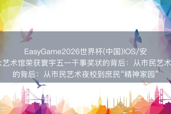 EasyGame2026世界杯(中国)IOS/安卓官方下载 上海市群众艺术馆荣获寰宇五一干事奖状的背后：从市民艺术夜校到庶民“精神家园”