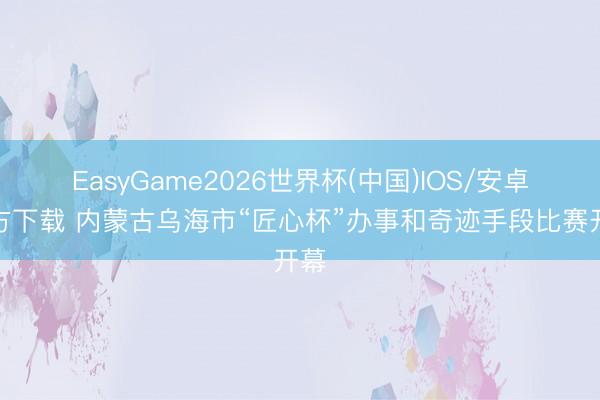 EasyGame2026世界杯(中国)IOS/安卓官方下载 内蒙古乌海市“匠心杯”办事和奇迹手段比赛开幕