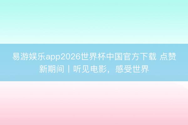 易游娱乐app2026世界杯中国官方下载 点赞新期间丨听见电影，感受世界