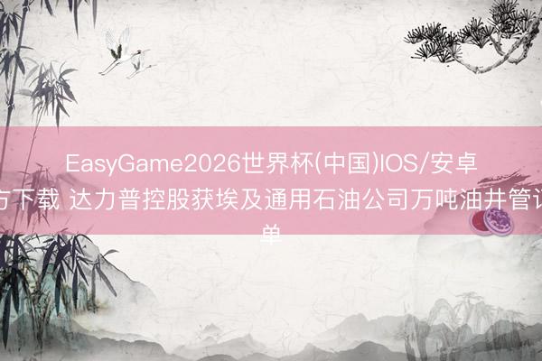 EasyGame2026世界杯(中国)IOS/安卓官方下载 达力普控股获埃及通用石油公司万吨油井管订单