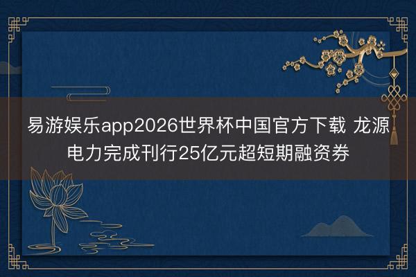 易游娱乐app2026世界杯中国官方下载 龙源电力完成刊行25亿元超短期融资券
