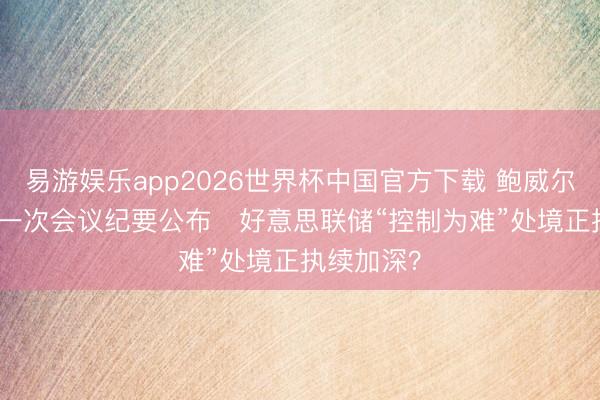 易游娱乐app2026世界杯中国官方下载 鲍威尔任内终末一次会议纪要公布   好意思联储“控制为难”处境正执续加深？