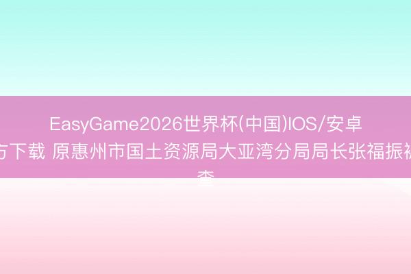 EasyGame2026世界杯(中国)IOS/安卓官方下载 原惠州市国土资源局大亚湾分局局长张福振被查