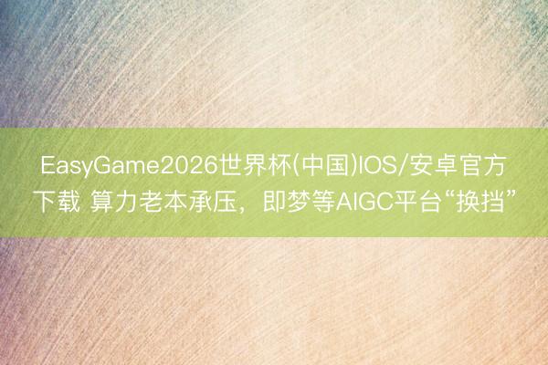 EasyGame2026世界杯(中国)IOS/安卓官方下载 算力老本承压，即梦等AIGC平台“换挡”