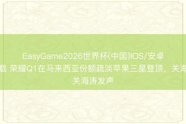 EasyGame2026世界杯(中国)IOS/安卓官方下载 荣耀Q1在马来西亚份额疏淡苹果三星登顶，关海涛发声