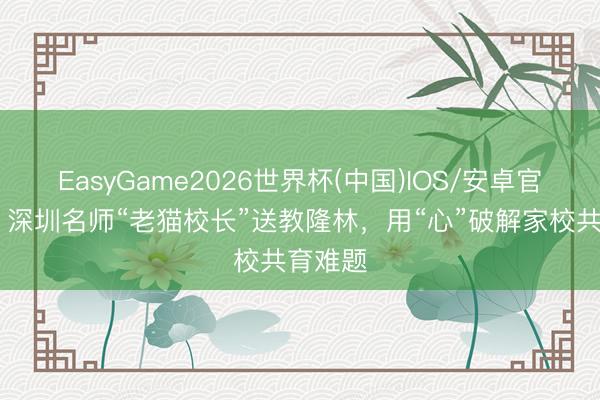 EasyGame2026世界杯(中国)IOS/安卓官方下载 深圳名师“老猫校长”送教隆林,用“心”破解家校共育难题