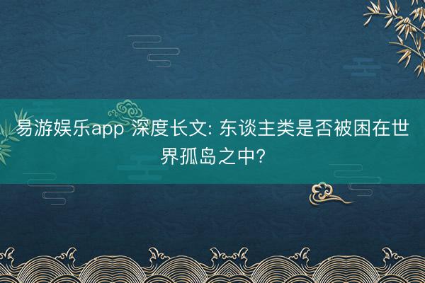 易游娱乐app 深度长文: 东谈主类是否被困在世界孤岛之中?