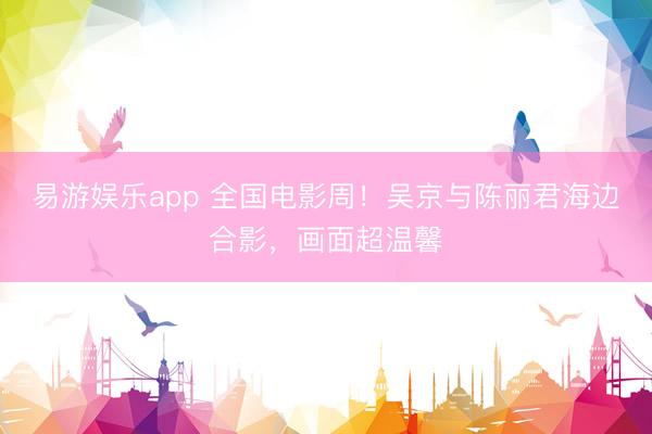 易游娱乐app 全国电影周!吴京与陈丽君海边合影,画面超温馨